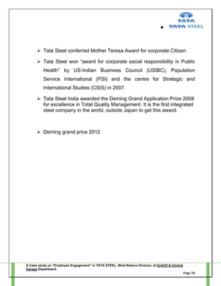  Tata Steel conferred Mother Teresa Award for corporate Citizen
 Tata Steel won ―award for corporate social responsibility in Public
Health‖ by US-Indian Business Council (USIBC), Population
Service International (PSI) and the centre for Strategic and
International Studies (CSIS) in 2007.
 Tata Steel India awarded the Deming Grand Application Prize 2008
for excellence in Total Quality Management. It is the first integrated
steel company in the world, outside Japan to get this award.

 Deming grand price 2012

A Case study on “Employee Engagement” in TATA STEEL, West Bokaro Division, at Q-ACD & Central
Garage Department.
Page 20

 