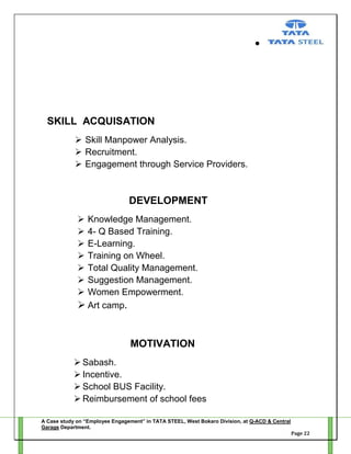 SKILL ACQUISATION
 Skill Manpower Analysis.
 Recruitment.
 Engagement through Service Providers.

DEVELOPMENT








Knowledge Management.
4- Q Based Training.
E-Learning.
Training on Wheel.
Total Quality Management.
Suggestion Management.
Women Empowerment.
 Art camp.

MOTIVATION
 Sabash.
 Incentive.
 School BUS Facility.
 Reimbursement of school fees
A Case study on “Employee Engagement” in TATA STEEL, West Bokaro Division, at Q-ACD & Central
Garage Department.
Page 22

 