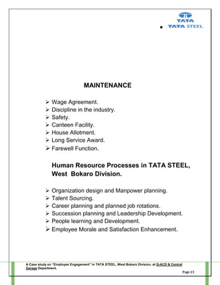 MAINTENANCE







Wage Agreement.
Discipline in the industry.
Safety.
Canteen Facility.
House Allotment.
Long Service Award.
 Farewell Function.

Human Resource Processes in TATA STEEL,
West Bokaro Division.






Organization design and Manpower planning.
Talent Sourcing.
Career planning and planned job rotations.
Succession planning and Leadership Development.
People learning and Development.
 Employee Morale and Satisfaction Enhancement.

A Case study on “Employee Engagement” in TATA STEEL, West Bokaro Division, at Q-ACD & Central
Garage Department.
Page 23

 