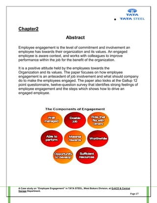 Chapter2
Abstract
Employee engagement is the level of commitment and involvement an
employee has towards their organization and its values. An engaged
employee is aware context, and works with colleagues to improve
performance within the job for the benefit of the organization.
It is a positive attitude held by the employees towards the
Organization and its values. The paper focuses on how employee
engagement is an antecedent of job involvement and what should company
do to make the employees engaged. The paper also looks at the Gallup 12
point questionnaire, twelve-question survey that identifies strong feelings of
employee engagement and the steps which shows how to drive an
engaged employee.

A Case study on “Employee Engagement” in TATA STEEL, West Bokaro Division, at Q-ACD & Central
Garage Department.
Page 27

 