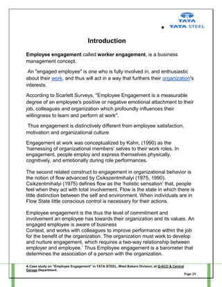 Introduction
Employee engagement called worker engagement, is a business
management concept.
An "engaged employee" is one who is fully involved in, and enthusiastic
about their work, and thus will act in a way that furthers their organization's
interests.
According to Scarlett Surveys, "Employee Engagement is a measurable
degree of an employee's positive or negative emotional attachment to their
job, colleagues and organization which profoundly influences their
willingness to learn and perform at work".
Thus engagement is distinctively different from employee satisfaction,
motivation and organizational culture
Engagement at work was conceptualized by Kahn, (1990) as the
‗harnessing of organizational members‘ selves to their work roles. In
engagement, people employ and express themselves physically,
cognitively, and emotionally during role performances.
The second related construct to engagement in organizational behavior is
the notion of flow advanced by Csikszentmihalyi (1975, 1990).
Csikzentmihalyi (1975) defines flow as the ‗holistic sensation‘ that, people
feel when they act with total involvement. Flow is the state in which there is
little distinction between the self and environment. When individuals are in
Flow State little conscious control is necessary for their actions.
Employee engagement is the thus the level of commitment and
involvement an employee has towards their organization and its values. An
engaged employee is aware of business
Context, and works with colleagues to improve performance within the job
for the benefit of the organization. The organization must work to develop
and nurture engagement, which requires a two-way relationship between
employer and employee.‘ Thus Employee engagement is a barometer that
determines the association of a person with the organization.
A Case study on “Employee Engagement” in TATA STEEL, West Bokaro Division, at Q-ACD & Central
Garage Department.
Page 29

 