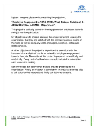 It gives me great pleasure in presenting the project on,
“Employee Engagement in TATA STEEL West Bokaro Division at QACD& CENTRAL GARAGE Department”.
This project is basically based on the engagement of employees towards
their job in this organization.
My objectives are to present status of the employee‘s mind towards the
organization that they are satisfied with the company policies, aware of
their role as well as company‘s role, managers, superiors, colleagues
relationship etc.
Another objective of the project is to provide the execution with the
framework for analysis of problems, related to employee engagement
towards their job. The matter of this project is prepared scientifically and
analytically. Every best effort has been made to include the information
used in decision making.
Not only I hope but believe that it would provide great help to the
organization. Finally all research is cumulative. I have( as a trainee), tried
to call out priorities interpret and finally put down my analysis.

A Case study on “Employee Engagement” in TATA STEEL, West Bokaro Division, at Q-ACD & Central
Garage Department.
Page 3

 