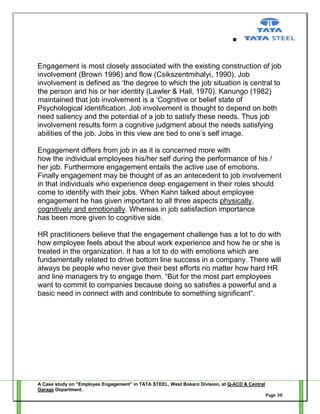 Engagement is most closely associated with the existing construction of job
involvement (Brown 1996) and flow (Csikszentmihalyi, 1990). Job
involvement is defined as ‗the degree to which the job situation is central to
the person and his or her identity (Lawler & Hall, 1970). Kanungo (1982)
maintained that job involvement is a ‗Cognitive or belief state of
Psychological identification. Job involvement is thought to depend on both
need saliency and the potential of a job to satisfy these needs. Thus job
involvement results form a cognitive judgment about the needs satisfying
abilities of the job. Jobs in this view are tied to one‘s self image.
Engagement differs from job in as it is concerned more with
how the individual employees his/her self during the performance of his /
her job. Furthermore engagement entails the active use of emotions.
Finally engagement may be thought of as an antecedent to job involvement
in that individuals who experience deep engagement in their roles should
come to identify with their jobs. When Kahn talked about employee
engagement he has given important to all three aspects physically,
cognitively and emotionally. Whereas in job satisfaction importance
has been more given to cognitive side.
HR practitioners believe that the engagement challenge has a lot to do with
how employee feels about the about work experience and how he or she is
treated in the organization. It has a lot to do with emotions which are
fundamentally related to drive bottom line success in a company. There will
always be people who never give their best efforts no matter how hard HR
and line managers try to engage them. ―But for the most part employees
want to commit to companies because doing so satisfies a powerful and a
basic need in connect with and contribute to something significant‖.

A Case study on “Employee Engagement” in TATA STEEL, West Bokaro Division, at Q-ACD & Central
Garage Department.
Page 30

 