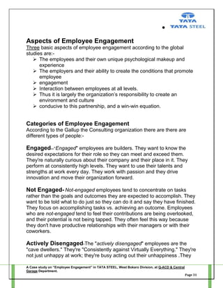 Aspects of Employee Engagement
Three basic aspects of employee engagement according to the global
studies are: The employees and their own unique psychological makeup and
experience
 The employers and their ability to create the conditions that promote
employee
 engagement
 Interaction between employees at all levels.
 Thus it is largely the organization‘s responsibility to create an
environment and culture
 conducive to this partnership, and a win-win equation.

Categories of Employee Engagement
According to the Gallup the Consulting organization there are there are
different types of people:-

Engaged--"Engaged" employees are builders. They want to know the
desired expectations for their role so they can meet and exceed them.
They're naturally curious about their company and their place in it. They
perform at consistently high levels. They want to use their talents and
strengths at work every day. They work with passion and they drive
innovation and move their organization forward.

Not Engaged- Not-engaged employees tend to concentrate on tasks
rather than the goals and outcomes they are expected to accomplish. They
want to be told what to do just so they can do it and say they have finished.
They focus on accomplishing tasks vs. achieving an outcome. Employees
who are not-engaged tend to feel their contributions are being overlooked,
and their potential is not being tapped. They often feel this way because
they don't have productive relationships with their managers or with their
coworkers.

Actively Disengaged-The "actively disengaged" employees are the
"cave dwellers." They're "Consistently against Virtually Everything." They're
not just unhappy at work; they're busy acting out their unhappiness .They
A Case study on “Employee Engagement” in TATA STEEL, West Bokaro Division, at Q-ACD & Central
Garage Department.
Page 31

 