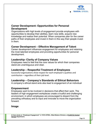 Career Development- Opportunities for Personal
Development
Organizations with high levels of engagement provide employees with
opportunities to develop their abilities, learn new skills, acquire new
knowledge and realize their potential. When companies plan for the career
paths of their employees and invest in them in this way their people invest
in them.

Career Development – Effective Management of Talent
Career development influences engagement for employees and retaining
the most talented employees and providing opportunities for personal
development.

Leadership- Clarity of Company Values
Employees need to feel that the core values for which their companies
stand are unambiguous and clear.

Leadership – Respectful Treatment of Employees
Successful organizations show respect for each employee’s qualities and
contribution – regardless of their job level.

Leadership – Company’s Standards of Ethical Behaviors
A company‘s ethical stand ards also lead to engagement of an individual

Empowerment
Employees want to be involved in decisions that affect their work. The
leaders of high engagement workplaces create a trustful and challenging
environment, in which employees are encouraged to dissent from the
prevailing orthodoxy and to input and innovate to move the organization
forward.

Image

A Case study on “Employee Engagement” in TATA STEEL, West Bokaro Division, at Q-ACD & Central
Garage Department.
Page 33

 
