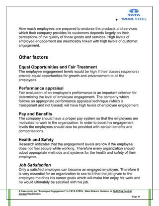 How much employees are prepared to endorse the products and services
which their company provides its customers depends largely on their
perceptions of the quality of those goods and services. High levels of
employee engagement are inextricably linked with high levels of customer
engagement.

Other factors
Equal Opportunities and Fair Treatment
The employee engagement levels would be high if their bosses (superiors)
provide equal opportunities for growth and advancement to all the
employees.

Performance appraisal
Fair evaluation of an employee‘s performance is an important criterion for
determining the level of employee engagement. The company which
follows an appropriate performance appraisal technique (which is
transparent and not biased) will have high levels of employee engagement.

Pay and Benefits
The company should have a proper pay system so that the employees are
motivated to work in the organization. In order to boost his engagement
levels the employees should also be provided with certain benefits and
compensations.

Health and Safety
Research indicates that the engagement levels are low if the employee
does not feel secure while working. Therefore every organization should
adopt appropriate methods and systems for the health and safety of their
employees.

Job Satisfaction
Only a satisfied employee can become an engaged employee. Therefore it
is very essential for an organization to see to it that the job given to the
employee matches his career goals which will make him enjoy his work and
he would ultimately be satisfied with his job.
A Case study on “Employee Engagement” in TATA STEEL, West Bokaro Division, at Q-ACD & Central
Garage Department.
Page 34

 