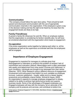 Communication
The company should follow the open door policy. There should be both
upward and downward communication with the use of appropriate
communication channels in the organization. If the employee is given a say
in the decision making and has the right to be heard by his boss than the
engagement levels are likely to be high.

Family Friendliness
A person‘s family life influences his wok life. When an employee realizes
that the organization is considering his family‘s benefits also, he will have
an emotional attachment with the organization which leads to engagement.

Co-operation
If the entire organization works together by helping each other i.e. all the
employees as well as the supervisors co-ordinate well than the employees
will be engaged.

Importance of Employee Engagement
Engagement is important for managers to cultivate given that
disengagement or alienation is central to the problem of workers‘ lack of
commitment and motivation (Aktouf). Meaningless work is often associated
with apathy and detachment from ones works (Thomas and Velthouse). In
such conditions, individuals are thought to be estranged from their selves
(Seeman, 1972) .Other Research using a different resource of engagement
(involvement and enthusiasm) has linked it to such variables as employee
turnover, customer satisfaction – loyalty, safety and to a lesser degree,
productivity and profitability criteria (Harter, Schnidt & Hayes, 2002).
An organization‘s capacity to manage employee engagement is closely
related to its ability to achieve high performance levels and superior
business results. Some of the advantages of Engaged employees are
Engaged employees will stay with the company, be an advocate of the
company and its products and services, and contribute to bottom line
A Case study on “Employee Engagement” in TATA STEEL, West Bokaro Division, at Q-ACD & Central
Garage Department.
Page 35

 
