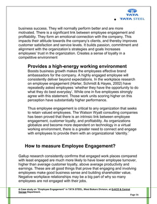 business success. They will normally perform better and are more
motivated. There is a significant link between employee engagement and
profitability. They form an emotional connection with the company. This
impacts their attitude towards the company‘s clients, and thereby improves
customer satisfaction and service levels. It builds passion, commitment and
alignment with the organization‘s strategies and goals Increases
employees‘ trust in the organization. Creates a sense of loyalty in a
competitive environment

Provides a high-energy working environment
Boosts business growth makes the employees effective brand
ambassadors for the company. A highly engaged employee will
consistently deliver beyond expectations. In the workplace research
on employee engagement (Harter, Schmidt & Hayes, 2002) have
repeatedly asked employees ‗whether they have the opportunity to do
what they do best everyday‘. While one in five employees strongly
agree with this statement. Those work units scoring higher on this
perception have substantially higher performance.
Thus employee engagement is critical to any organization that seeks
to retain valued employees. The Watson Wyatt consulting companies
has been proved that there is an intrinsic link between employee
engagement, customer loyalty, and profitability. As organizations
globalize and become more dependent on technology in a virtual
working environment, there is a greater need to connect and engage
with employees to provide them with an organizational ‗identity.‘

How to measure Employee Engagement?
Gallup research consistently confirms that engaged work places compared
with least engaged are much more likely to have lower employee turnover,
higher than average customer loyalty, above average productivity and
earnings. These are all good things that prove that engaging and involving
employees make good business sense and building shareholder value.
Negative workplace relationships may be a big part of why so many
employees are not engaged with their jobs.
A Case study on “Employee Engagement” in TATA STEEL, West Bokaro Division, at Q-ACD & Central
Garage Department.
Page 36

 
