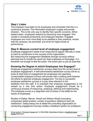 Step I: Listen
The employer must listen to his employees and remember that this is a
continuous process. The information employee‘s supply will provide
direction . This is the only way to identify their specific concerns. When
leaders listen, employees respond by becoming more engaged. This
results in increased productivity and employee retention. Engaged
employees are much more likely to be satisfied in their positions, remain
with the company, be promoted, and strive for higher levels of
performance.

Step II: Measure current level of employee engagement
Employee engagement needs to be measured at regular intervals in order
to track its contribution to the success of the organization.
But measuring the engagement (feedback through surveys) without
planning how to handle the result can lead employees to disengage. It is
therefore not enough to feel the pulse—the action plan is just as essential.

Knowing the Degree in which Employees Are Engaged?
Employee engagement satisfaction surveys determine the current level of
employee engagement. A well-administered satisfaction survey will let us
know at what level of engagement the employees are operating.
Customizable employee surveys will provide with a starting point towards
the efforts to optimize employee engagement. The key to successful
employee satisfaction surveys is to pay close attention to the
feedback from the staff. It is important that employee engagement is not
viewed as a one time action. Employee engagement should be a
continuous process of measuring, analyzing, defining and implementing.
The employee survey is a diagnostic tool of choice in the battle for the
hearts of employees.
Studies of Gallup, Mercer, Hewitt and Watson Wyatt (consulting
companies) asked workers number of questions relating to their job
satisfaction. Gallup being one of oldest the consulting organization {in
conducting engagement survey} creates a feedback system for employers
A Case study on “Employee Engagement” in TATA STEEL, West Bokaro Division, at Q-ACD & Central
Garage Department.
Page 37

 