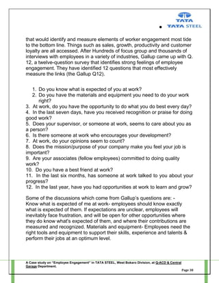 that would identify and measure elements of worker engagement most tide
to the bottom line. Things such as sales, growth, productivity and customer
loyalty are all accessed. After Hundreds of focus group and thousands of
interviews with employees in a variety of industries, Gallup came up with Q.
12, a twelve-question survey that identifies strong feelings of employee
engagement. They have identified 12 questions that most effectively
measure the links (the Gallup Q12).
1. Do you know what is expected of you at work?
2. Do you have the materials and equipment you need to do your work
right?
3. At work, do you have the opportunity to do what you do best every day?
4. In the last seven days, have you received recognition or praise for doing
good work?
5. Does your supervisor, or someone at work, seems to care about you as
a person?
6. Is there someone at work who encourages your development?
7. At work, do your opinions seem to count?
8. Does the mission/purpose of your company make you feel your job is
important?
9. Are your associates (fellow employees) committed to doing quality
work?
10. Do you have a best friend at work?
11. In the last six months, has someone at work talked to you about your
progress?
12. In the last year, have you had opportunities at work to learn and grow?
Some of the discussions which come from Gallup‘s questions are: Know what is expected of me at work- employees should know exactly
what is expected of them. If expectations are unclear, employees will
inevitably face frustration, and will be open for other opportunities where
they do know what's expected of them, and where their contributions are
measured and recognized. Materials and equipment- Employees need the
right tools and equipment to support their skills, experience and talents &
perform their jobs at an optimum level.

A Case study on “Employee Engagement” in TATA STEEL, West Bokaro Division, at Q-ACD & Central
Garage Department.
Page 38

 