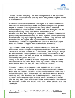 Do what I do best every day - Are your employees cast in the right roles?
Knowing the critical demands for every role is a key to ensuring that talents
fit those demands.
Supervisor/Someone at work cares -Managers must spend most of their
time with their most productive talent. Many managers give their greatest
degree of attention to employees who are falling behind. Talented,
productive people crave time and attention from their managers, and will
leave your company if they have a weak relationship (or no
Relation ship) with their manager or supervisor. Co-workers committed to
quality.-Many companies arbitrarily put teams together without considering
that employees only psychologically commit to teams if they perceive their
team members will support their high level of commitment and
performance. Talented employees set high standards and depend upon
those around them to support their growth toward excellence.
Opportunities to learn and grow- The Company should create an
environment that encourages employees to drive towards innovation or to
create better systems for more productive results. Great managers always
ask what skills and knowledge need to accompany talent to result in the
greatest outcome for each As discussed the Gallup study Q12 is based on
positive Psychology and emotions.
Having a best friend at work or receiving recognition every week makes
you feel cared for and proud respectively. If you want to keep recreating
those positive emotions, then you keep coming back to work.
So the Q. 12 measures engagement, and engagement is a positive
emotional connection to the work. Thus the mechanism of the broadenand – build theories and the action tendencies of positive emotions help in
understanding why the Q. 12 has been so powerful for Gallup in terms of
predicting outcomes. Borden – and Build theory is about evolutionary
significance of positive emotions. Positive emotions are better observed
over the long haul. Their effects accumulate and compound overtime and
the adaptive benefits are evident from later, when people face new
challenges.

A Case study on “Employee Engagement” in TATA STEEL, West Bokaro Division, at Q-ACD & Central
Garage Department.
Page 39

 