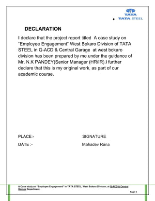 DECLARATION
I declare that the project report titled A case study on
―Employee Engagement‖ West Bokaro Division of TATA
STEEL in Q-ACD & Central Garage at west bokaro
division has been prepared by me under the guidance of
Mr. N.K PANDEY(Senior Manager (HR/IR).I further
declare that this is my original work, as part of our
academic course.

PLACE:-

SIGNATURE

DATE :-

Mahadev Rana

A Case study on “Employee Engagement” in TATA STEEL, West Bokaro Division, at Q-ACD & Central
Garage Department.
Page 4

 