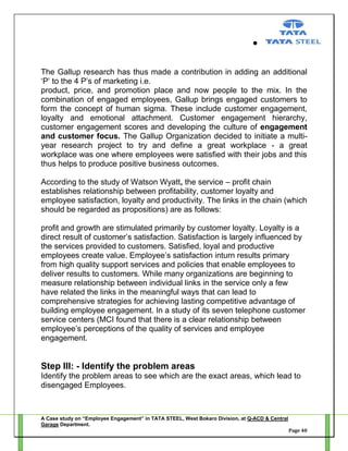 The Gallup research has thus made a contribution in adding an additional
‗P‘ to the 4 P‘s of marketing i.e.
product, price, and promotion place and now people to the mix. In the
combination of engaged employees, Gallup brings engaged customers to
form the concept of human sigma. These include customer engagement,
loyalty and emotional attachment. Customer engagement hierarchy,
customer engagement scores and developing the culture of engagement
and customer focus. The Gallup Organization decided to initiate a multiyear research project to try and define a great workplace - a great
workplace was one where employees were satisfied with their jobs and this
thus helps to produce positive business outcomes.
According to the study of Watson Wyatt, the service – profit chain
establishes relationship between profitability, customer loyalty and
employee satisfaction, loyalty and productivity. The links in the chain (which
should be regarded as propositions) are as follows:
profit and growth are stimulated primarily by customer loyalty. Loyalty is a
direct result of customer‘s satisfaction. Satisfaction is largely influenced by
the services provided to customers. Satisfied, loyal and productive
employees create value. Employee‘s satisfaction inturn results primary
from high quality support services and policies that enable employees to
deliver results to customers. While many organizations are beginning to
measure relationship between individual links in the service only a few
have related the links in the meaningful ways that can lead to
comprehensive strategies for achieving lasting competitive advantage of
building employee engagement. In a study of its seven telephone customer
service centers (MCI found that there is a clear relationship between
employee‘s perceptions of the quality of services and employee
engagement.

Step III: - Identify the problem areas
Identify the problem areas to see which are the exact areas, which lead to
disengaged Employees.

A Case study on “Employee Engagement” in TATA STEEL, West Bokaro Division, at Q-ACD & Central
Garage Department.
Page 40

 