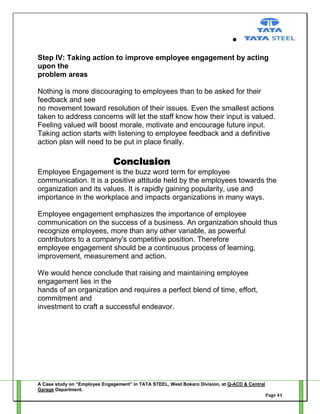 Step IV: Taking action to improve employee engagement by acting
upon the
problem areas
Nothing is more discouraging to employees than to be asked for their
feedback and see
no movement toward resolution of their issues. Even the smallest actions
taken to address concerns will let the staff know how their input is valued.
Feeling valued will boost morale, motivate and encourage future input.
Taking action starts with listening to employee feedback and a definitive
action plan will need to be put in place finally.

Conclusion
Employee Engagement is the buzz word term for employee
communication. It is a positive attitude held by the employees towards the
organization and its values. It is rapidly gaining popularity, use and
importance in the workplace and impacts organizations in many ways.
Employee engagement emphasizes the importance of employee
communication on the success of a business. An organization should thus
recognize employees, more than any other variable, as powerful
contributors to a company's competitive position. Therefore
employee engagement should be a continuous process of learning,
improvement, measurement and action.
We would hence conclude that raising and maintaining employee
engagement lies in the
hands of an organization and requires a perfect blend of time, effort,
commitment and
investment to craft a successful endeavor.

A Case study on “Employee Engagement” in TATA STEEL, West Bokaro Division, at Q-ACD & Central
Garage Department.
Page 41

 