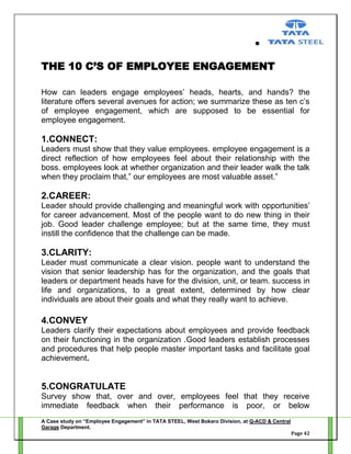 THE 10 C’S OF EMPLOYEE ENGAGEMENT
How can leaders engage employees‘ heads, hearts, and hands? the
literature offers several avenues for action; we summarize these as ten c‘s
of employee engagement, which are supposed to be essential for
employee engagement.

1.CONNECT:
Leaders must show that they value employees. employee engagement is a
direct reflection of how employees feel about their relationship with the
boss. employees look at whether organization and their leader walk the talk
when they proclaim that,‖ our employees are most valuable asset.‖

2.CAREER:
Leader should provide challenging and meaningful work with opportunities‘
for career advancement. Most of the people want to do new thing in their
job. Good leader challenge employee; but at the same time, they must
instill the confidence that the challenge can be made.

3.CLARITY:
Leader must communicate a clear vision. people want to understand the
vision that senior leadership has for the organization, and the goals that
leaders or department heads have for the division, unit, or team. success in
life and organizations, to a great extent, determined by how clear
individuals are about their goals and what they really want to achieve.

4.CONVEY
Leaders clarify their expectations about employees and provide feedback
on their functioning in the organization .Good leaders establish processes
and procedures that help people master important tasks and facilitate goal
achievement.

5.CONGRATULATE
Survey show that, over and over, employees feel that they receive
immediate feedback when their performance is poor, or below
A Case study on “Employee Engagement” in TATA STEEL, West Bokaro Division, at Q-ACD & Central
Garage Department.
Page 42

 