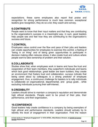 expectations. these same employees also report that praise and
recognition for strong performance is much less common. exceptional
leaders give recognition, they do so a lot; they coach and convey.

6.CONTRIBUTE
People want to know that their input matters and that they are contributing
to the organization‘s success in a meaningful way. in sum, good leaders
help people see and feel how they are contributing to the organization‘s
success and future.

7.CONTROL
Employees value control over the flow and pace of their jobs and leaders
can create opportunities for employees to exercise this control. a feeling of
―being in on thing‖ and of being given opportunities to participate in
decision making often reduces stress; it also create trust and culture where
people want to take ownership of problem and their solution.

8.COLLABORATE
Studies show that, when employees work in teams and have the trust and
cooperation of their team members, they outperform individuals and teams
which lack good relationships. great leader are team builders; they create
an environment that fosters trust and collaboration. surveys indicate that
being cared about by colleagues is a strong predictor of employee
engagement. thus, a continuous challenge for leaders is to rally individuals
to collaborate on organizational, departmental, and group goals , while
excluding individuals pursuing their self-interest.

9.CREDIBILITY
Leaders should strive to maintain a company‘s reputation and demonstrate
high ethical standards. People want to be proud of their jobs, their
performance, and their organization.

10.CONFIDENCE
Good leaders help create confidence in a company by being exemplars of
high ethical and performance standards. Leaders should actively try to
identify the level of engagement in their organization. Find the reason
A Case study on “Employee Engagement” in TATA STEEL, West Bokaro Division, at Q-ACD & Central
Garage Department.
Page 43

 