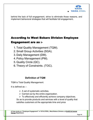 behind the lack of full engagement, strive to eliminate those reasons, and
implement behavioral strategies that will facilitate full engagement.

According to West Bokaro Division Employee
Engagement are as :1. Total Quality Management (TQM).
2. Small Group Activities (SGA).
3. Daily Management (DM).
4. Policy Management (PM).
5. Quality Circle (QC).
6. Theory of Constraints. (TOC).

Definition of TQM
TQM is Total Quality Management.
It is defined as : A set of systematic activities.
 Carried out by the entire organization.
 To effectively and efficiently achieve company objectives.
So as to provide products and services with a level of quality that
satisfies customers at the appropriate time and price

A Case study on “Employee Engagement” in TATA STEEL, West Bokaro Division, at Q-ACD & Central
Garage Department.
Page 44

 