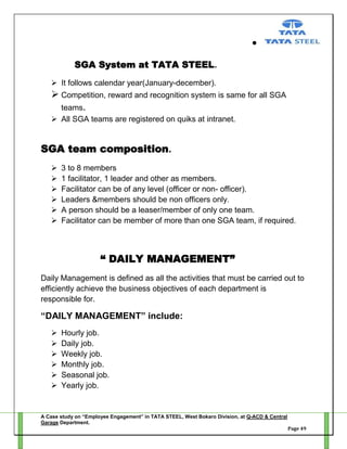 SGA System at TATA STEEL.
 It follows calendar year(January-december).

 Competition, reward and recognition system is same for all SGA
teams.
 All SGA teams are registered on quiks at intranet.

SGA team composition.







3 to 8 members
1 facilitator, 1 leader and other as members.
Facilitator can be of any level (officer or non- officer).
Leaders &members should be non officers only.
A person should be a leaser/member of only one team.
Facilitator can be member of more than one SGA team, if required.

“ DAILY MANAGEMENT”
Daily Management is defined as all the activities that must be carried out to
efficiently achieve the business objectives of each department is
responsible for.

“DAILY MANAGEMENT” include:







Hourly job.
Daily job.
Weekly job.
Monthly job.
Seasonal job.
Yearly job.

A Case study on “Employee Engagement” in TATA STEEL, West Bokaro Division, at Q-ACD & Central
Garage Department.
Page 49

 