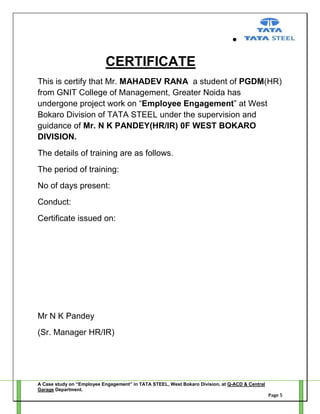 CERTIFICATE
This is certify that Mr. MAHADEV RANA a student of PGDM(HR)
from GNIT College of Management, Greater Noida has
undergone project work on ―Employee Engagement‖ at West
Bokaro Division of TATA STEEL under the supervision and
guidance of Mr. N K PANDEY(HR/IR) 0F WEST BOKARO
DIVISION.
The details of training are as follows.
The period of training:
No of days present:
Conduct:
Certificate issued on:

Mr N K Pandey
(Sr. Manager HR/IR)

A Case study on “Employee Engagement” in TATA STEEL, West Bokaro Division, at Q-ACD & Central
Garage Department.
Page 5

 