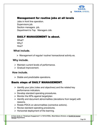 Management for routine jobs at all levels
Jobs in front line operation.
Supervisors job.
Section managers job.
Department to Top Managers Job.

DAILY MANAGEMENT is about.
What?
Why?
How?

What include.
 Management of regular/ routine/ transactional activity es.

Why include.
 Maintain current levels of performance.
 Gradual improvement.

How include.
 Stable and predictable operations.

Basic steps of DAILY MANAGEMENT.
 Identify your jobs (roles and objectives) and the related key
performance indicators.
 Develop standard operating procedures.
 Monitor the KPIs against target/plan
 Identify and document abnormalities (deviations from target) with
reasons.
 Rotate PDCA on abnormalities (corrective actions).
 Revise standard operating procedures.
 Horizontal deployment of the learning.
A Case study on “Employee Engagement” in TATA STEEL, West Bokaro Division, at Q-ACD & Central
Garage Department.
Page 50

 