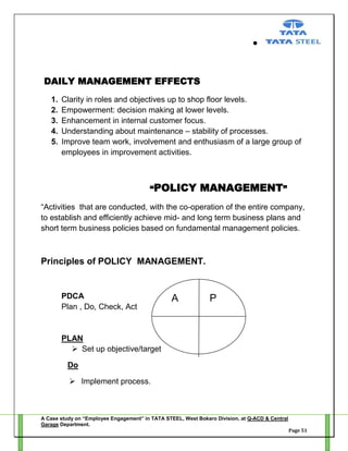 DAILY MANAGEMENT EFFECTS
1.
2.
3.
4.
5.

Clarity in roles and objectives up to shop floor levels.
Empowerment: decision making at lower levels.
Enhancement in internal customer focus.
Understanding about maintenance – stability of processes.
Improve team work, involvement and enthusiasm of a large group of
employees in improvement activities.

“POLICY

MANAGEMENT”

―Activities that are conducted, with the co-operation of the entire company,
to establish and efficiently achieve mid- and long term business plans and
short term business policies based on fundamental management policies.

Principles of POLICY MANAGEMENT.

PDCA
Plan , Do, Check, Act

A

P

PLAN
 Set up objective/target
Do
 Implement process.

A Case study on “Employee Engagement” in TATA STEEL, West Bokaro Division, at Q-ACD & Central
Garage Department.
Page 51

 