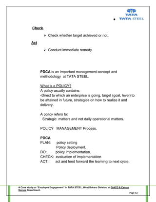 Check.
 Check whether target achieved or not.
Act
 Conduct immediate remedy

PDCA is an important management concept and
methodology at TATA STEEL.
What is a POLICY?
A policy usually contains:
-Direct to which an enterprise is going, target (goal, level) to
be attained in future, strategies on how to realize it and
delivery.
A policy refers to:
Strategic matters and not daily operational matters.
POLICY MANAGEMENT Process.
PDCA
PLAN:

policy setting
Policy deployment.
DO:
policy implementation.
CHECK: evaluation of implementation
ACT :
act and feed forward the learning to next cycle.

A Case study on “Employee Engagement” in TATA STEEL, West Bokaro Division, at Q-ACD & Central
Garage Department.
Page 52

 