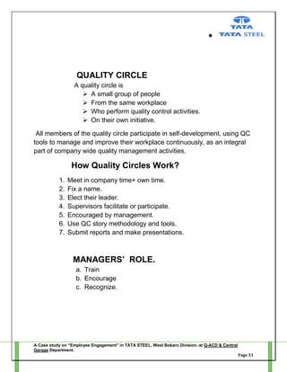 QUALITY CIRCLE
A quality circle is
 A small group of people
 From the same workplace
 Who perform quality control activities.
 On their own initiative.
All members of the quality circle participate in self-development, using QC
tools to manage and improve their workplace continuously, as an integral
part of company wide quality management activities.

How Quality Circles Work?
1.
2.
3.
4.
5.
6.
7.

Meet in company time+ own time.
Fix a name.
Elect their leader.
Supervisors facilitate or participate.
Encouraged by management.
Use QC story methodology and tools.
Submit reports and make presentations.

MANAGERS’ ROLE.
a. Train
b. Encourage
c. Recognize.

A Case study on “Employee Engagement” in TATA STEEL, West Bokaro Division, at Q-ACD & Central
Garage Department.
Page 53

 