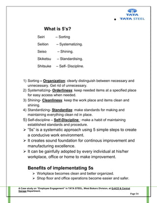 What is 5’s?
Seiri

– Sorting

Seition

– Systematizing.

Seiso

– Shining.

Skiketsu

– Standardising.

Shitsuke

– Self- Discipline.

1) Sorting – Organization: clearly distinguish between necessary and
unnecessary. Get rid of unnecessary.
2) Systematizing- Orderliness: keep needed items at a specified place
for easy access when needed.
3) Shining- Cleanliness: keep the work place and items clean and
shining.
4) Standardizing- Standardize: make standards for making and
maintaining everything clean nd in place.
5) Self-discipline – Self-Discipline : make a habit of maintaining
established standards and procedure.

 ―5s‖ is a systematic approach using 5 simple steps to create
a conducive work environment.
 It creates sound foundation for continous improvement and
manufacturing excellence.
 It can be gainfully adopted by every individual at his/her
workplace, office or home to make improvement.

Benefits of implementating 5s
 Workplace becomes clean and better organized.
 Shop floor and office operations become easier and safer.
A Case study on “Employee Engagement” in TATA STEEL, West Bokaro Division, at Q-ACD & Central
Garage Department.
Page 54

 