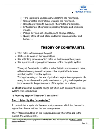 




Time lost due to unnecessary searching are minimized.
Consumables and material wastage are minimized.
Results are visible to everyone- the insider and outsider.
Enhancement of company/department image and employee
morale.
 People develop self- discipline and positive attitude.
 Quality of life at work place and home becomes better and
better…..

THEORY OF CONSTRAINTS.





TOC helps in focusing on the goal.
It tells us to focus on the weakest link.
It is a thinking process- which helps us think across the system.
It is a process of ongoing improvement of the complete system
Theory of Constraints provides a set of holistic processes and rules,
all based on a systematic approach that exploits the inherent
simplicity within complex systems.
Through focusing on the few physical and logical leverage points. As
a way to synchronize the parts to achieve on going and step change
improvement in the performance of the system as a whole.

Dr Eliyahu Goldratt suggests how to act when such constraint exists in a
system. This is known as
“5 focusing steps of Theory of Constraints”

Step1: Identify the “constraint”
A constraint of a system is the resource/process on which the demand is
higher than the capacity of the resource/process.
The 1st focus should be on the resource/process where this gap is the
highest (the weakest link).
A Case study on “Employee Engagement” in TATA STEEL, West Bokaro Division, at Q-ACD & Central
Garage Department.
Page 55

 
