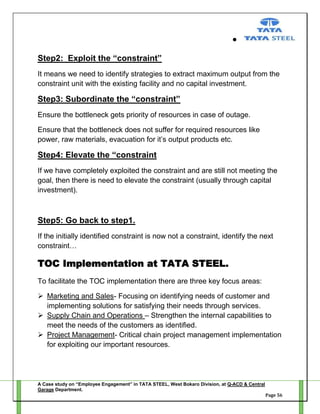 Step2: Exploit the “constraint”
It means we need to identify strategies to extract maximum output from the
constraint unit with the existing facility and no capital investment.

Step3: Subordinate the “constraint”
Ensure the bottleneck gets priority of resources in case of outage.
Ensure that the bottleneck does not suffer for required resources like
power, raw materials, evacuation for it‘s output products etc.

Step4: Elevate the “constraint
If we have completely exploited the constraint and are still not meeting the
goal, then there is need to elevate the constraint (usually through capital
investment).

Step5: Go back to step1.
If the initially identified constraint is now not a constraint, identify the next
constraint…

TOC Implementation at TATA STEEL.
To facilitate the TOC implementation there are three key focus areas:
 Marketing and Sales- Focusing on identifying needs of customer and
implementing solutions for satisfying their needs through services.
 Supply Chain and Operations – Strengthen the internal capabilities to
meet the needs of the customers as identified.
 Project Management- Critical chain project management implementation
for exploiting our important resources.

A Case study on “Employee Engagement” in TATA STEEL, West Bokaro Division, at Q-ACD & Central
Garage Department.
Page 56

 