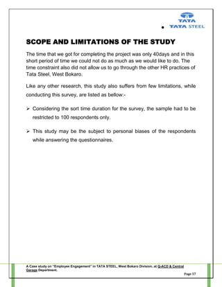 SCOPE AND LIMITATIONS OF THE STUDY
The time that we got for completing the project was only 40days and in this
short period of time we could not do as much as we would like to do. The
time constraint also did not allow us to go through the other HR practices of
Tata Steel, West Bokaro.
Like any other research, this study also suffers from few limitations, while
conducting this survey, are listed as bellow: Considering the sort time duration for the survey, the sample had to be
restricted to 100 respondents only.
 This study may be the subject to personal biases of the respondents
while answering the questionnaires.

A Case study on “Employee Engagement” in TATA STEEL, West Bokaro Division, at Q-ACD & Central
Garage Department.
Page 57

 