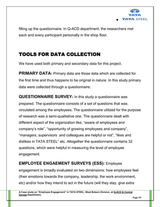 filling up the questionnaire. In Q-ACD department, the researchers met
each and every participant personally in the shop floor.

TOOLS FOR DATA COLLECTION
We have used both primary and secondary data for this project.

PRIMARY DATA: Primary data are those data which are collected for
the first time and thus happens to be original in nature. In this study primary
data were collected through a questionnaire.

QUESTIONNAIRE SURVEY: In this study a questionnaire was
prepared. The questionnaire consists of a set of questions that was
circulated among the employees. The questionnaire utilized for the purpose
of research was a semi-qualitative one. The questionnaire dealt with
different aspect of the organization like, ―aware of employees and
company‘s role‖, ―opportunity of growing employees and company‖,
―managers, supervisors and colleagues are helpful or not‖, ―likes and
dislikes in TATA STEEL‖ etc. Altogether the questionnaire contains 32
questions, which were helpful in measuring the level of employee
engagement.

EMPLOYEE ENGAEMENT SURVEYS (ESS): Employee
engagement is broadly evaluated on two dimensions: how employees feel
(their emotions towards the company, leadership, the work environment,
etc) and/or how they intend to act in the future (will they stay, give extra
A Case study on “Employee Engagement” in TATA STEEL, West Bokaro Division, at Q-ACD & Central
Garage Department.
Page 59

 