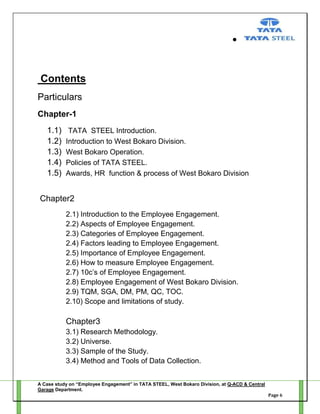 Contents
Particulars
Chapter-1
1.1)
1.2)
1.3)
1.4)
1.5)

TATA STEEL Introduction.
Introduction to West Bokaro Division.
West Bokaro Operation.
Policies of TATA STEEL.
Awards, HR function & process of West Bokaro Division

Chapter2
2.1) Introduction to the Employee Engagement.
2.2) Aspects of Employee Engagement.
2.3) Categories of Employee Engagement.
2.4) Factors leading to Employee Engagement.
2.5) Importance of Employee Engagement.
2.6) How to measure Employee Engagement.
2.7) 10c‘s of Employee Engagement.
2.8) Employee Engagement of West Bokaro Division.
2.9) TQM, SGA, DM, PM, QC, TOC.
2.10) Scope and limitations of study.

Chapter3
3.1) Research Methodology.
3.2) Universe.
3.3) Sample of the Study.
3.4) Method and Tools of Data Collection.
A Case study on “Employee Engagement” in TATA STEEL, West Bokaro Division, at Q-ACD & Central
Garage Department.
Page 6

 