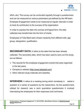 effort, etc). The survey can be conducted regularly through a questionnaire
and can be measured on various parameters pre-defined by the HR team.
Employee Engagement needs to be measured at regular intervals in order
to track its contribution to the success of the organization.
In order to express the data into concise and logical form, the data
collected was transformed into the form of charts.
Employees of Tata Steel were chosen randomly from different skill, age
group, designation ,qualification.

SECONDARY DATA: It refers to the data that has been already
collected. The secondary data, which has been used to carry out this study,
are as follows:
 The records for the employee engagement events that were organized
in the last years.
 Company‘s website (http://www.tatasteel.com)
 Other relevant study materials and websites.

INTERVIEW: It refers to a meeting during which somebody is

asked a

question or a series of questions by the researchers. As the questionnaire
utilized for research was a semi quantative questionnaire it involved
interviewing the employees for their responses and comments.

A Case study on “Employee Engagement” in TATA STEEL, West Bokaro Division, at Q-ACD & Central
Garage Department.
Page 60

 