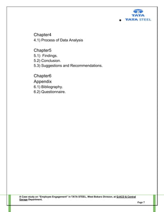 Chapter4
4.1) Process of Data Analysis

Chapter5
5.1) Findings.
5.2) Conclusion.
5.3) Suggestions and Recommendations.

Chapter6
Appendix
6.1) Bibliography.
6.2) Questionnaire.

A Case study on “Employee Engagement” in TATA STEEL, West Bokaro Division, at Q-ACD & Central
Garage Department.
Page 7

 