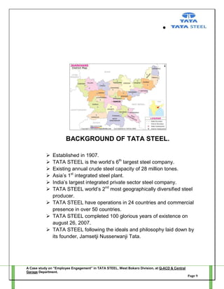 BACKGROUND OF TATA STEEL.







Established in 1907.
TATA STEEL is the world‘s 6th largest steel company.
Existing annual crude steel capacity of 28 million tones.
Asia‘s 1st integrated steel plant.
India‘s largest integrated private sector steel company.
TATA STEEL world‘s 2nd most geographically diversified steel
producer.
 TATA STEEL have operations in 24 countries and commercial
presence in over 50 countries.
 TATA STEEL completed 100 glorious years of existence on
august 26, 2007.
 TATA STEEL following the ideals and philosophy laid down by
its founder, Jamsetji Nusserwanji Tata.

A Case study on “Employee Engagement” in TATA STEEL, West Bokaro Division, at Q-ACD & Central
Garage Department.
Page 9

 