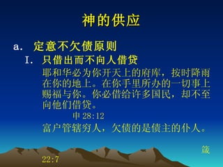 神的供应 定意不欠债原则 只借出而不向人借贷 耶和华必为你开天上的府库，按时降雨在你的地上。在你手里所办的一切事上赐福与你。你必借给许多国民，却不至向他们借贷。  申 28:12 富户管辖穷人，欠债的是债主的仆人。     箴 22:7   