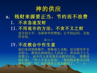 神的供应 钱财来源要正当，节约而不浪费 不求急速发财 不用诡诈的方法，不贪不义之财 诡诈的天平，为耶和华所憎恶；公平的法码，为他所喜悦。   箴 11:1 不在教会中作生意 他们来到耶路撒冷。耶稣进入圣殿，赶出殿里作买卖的人，推倒兑换银钱之人的桌子，和卖鸽子之人的凳子； 也不许人拿着器具从殿里经过。 便教训他们说：“经上不是记着说：‘我的殿必称为万国祷告的殿’吗？你们倒使它成为贼窝了。”  可 11:15-17 
