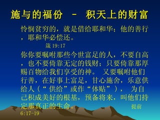 施与的福份 – 积天上的财富 怜悯贫穷的，就是借给耶和华；他的善行，耶和华必偿还。   箴 19:17 你你要嘱咐那些今世富足的人，不要自高，也不要倚靠无定的钱财；只要倚靠那厚赐百物给我们享受的神。 又要嘱咐他们行善，在好事上富足，甘心施舍，乐意供给人 (“ 供给”或作“体贴” ) ， 为自己积成美好的根基，预备将来，叫他们持定那真正的生命。 　   提前 6:17-19 