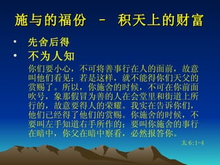 施与的福份 – 积天上的财富 先舍后得 不为人知 你们要小心，不可将善事行在人的面前，故意叫他们看见；若是这样，就不能得你们天父的赏赐了。所以，你施舍的时候，不可在你前面吹号，象那假冒为善的人在会堂里和街道上所行的，故意要得人的荣耀。我实在告诉你们，他们已经得了他们的赏赐。你施舍的时候，不要叫左手知道右手所作的；要叫你施舍的事行在暗中，你父在暗中察看，必然报答你。 太 6:1-4 
