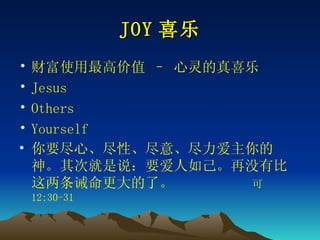 JOY 喜乐 财富使用最高价值 – 心灵的真喜乐 Jesus Others Yourself 你要尽心、尽性、尽意、尽力爱主你的　神。其次就是说：要爱人如己。再没有比这两条诫命更大的了。　　  可 12:30-31 