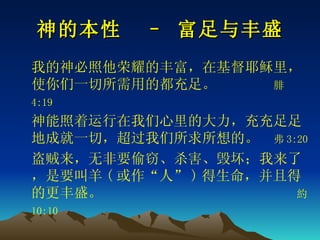 神的本性  – 富足与丰盛 我的神必照他荣耀的丰富，在基督耶稣里，使你们一切所需用的都充足。  腓 4:19   神能照着运行在我们心里的大力，充充足足地成就一切，超过我们所求所想的。　 弗 3:20 盗贼来，无非要偷窃、杀害、毁坏；我来了，是要叫羊 ( 或作“人” ) 得生命，并且得的更丰盛。   約 10:10  