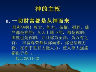 神的主权 一切财富都是从神而来 　 耶和华啊！尊大、能力、荣耀、强胜、威严都是 祢 的；凡天上地下的，都是 祢 的；国度也是 祢 的，并且 祢 为至高，为万有之首。 丰富尊荣都从 祢 而来， 祢 也治理万物。在 祢 手里有大能大力，使人尊大强盛都出于 祢  。   　　 代上 29:11-12 