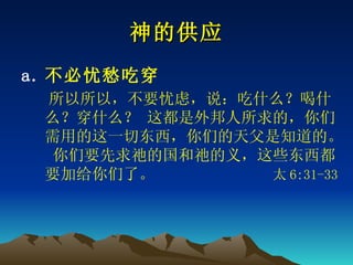 神的供应 不必忧愁吃穿 所以 所以，不要忧虑，说：吃什么？喝什么？穿什么？ 这都是外邦人所求的，你们需用的这一切东西，你们的天父是知道的。 你们要先求祂的国和祂的义，这些东西都要加给你们了。  太 6:31-33 