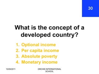 What is the concept of a
          developed country?
             1.   Optional income
             2.   Per capita income
             3.   Absolute poverty
             4.   Monetary income
10/09/2011               ORCHID INTERNATIONAL
                               SCHOOL
 