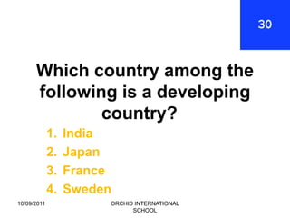 Which country among the
      following is a developing
              country?
             1.   India
             2.   Japan
             3.   France
             4.   Sweden
10/09/2011             ORCHID INTERNATIONAL
                             SCHOOL
 