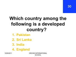 Which country among the
      following is a developed
             country?
             1.   Pakistan
             2.   Sri Lanka
             3.   India
             4.   England
10/09/2011               ORCHID INTERNATIONAL
                               SCHOOL
 