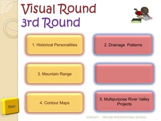Visual Round
3rd Round                                                      Geogr
                                                               aphy




 1. Historical Personalities                  2. Drainage Patterns




    3. Mountain Range




                                            5. Multipurpose River Valley
     4. Contour Maps                                  Projects


                               10/09/2011    ORCHID INTERNATIONAL SCHOOL
 