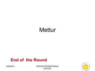 Mettur




     End of the Round
10/09/2011      ORCHID INTERNATIONAL
                      SCHOOL
 