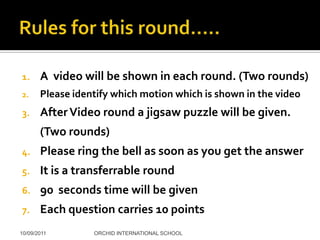1.     A video will be shown in each round. (Two rounds)
2.     Please identify which motion which is shown in the video
3.     After Video round a jigsaw puzzle will be given.
       (Two rounds)
4.     Please ring the bell as soon as you get the answer
5.     It is a transferrable round
6.     90 seconds time will be given
7.     Each question carries 10 points
10/09/2011        ORCHID INTERNATIONAL SCHOOL
 